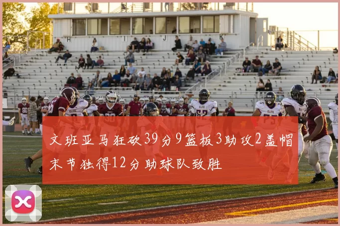 文班亚马狂砍39分9篮板3助攻2盖帽末节独得12分助球队致胜