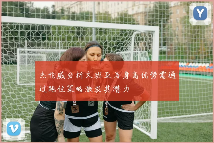 杰伦威分析文班亚马身高优势需通过跑位策略激发其潜力