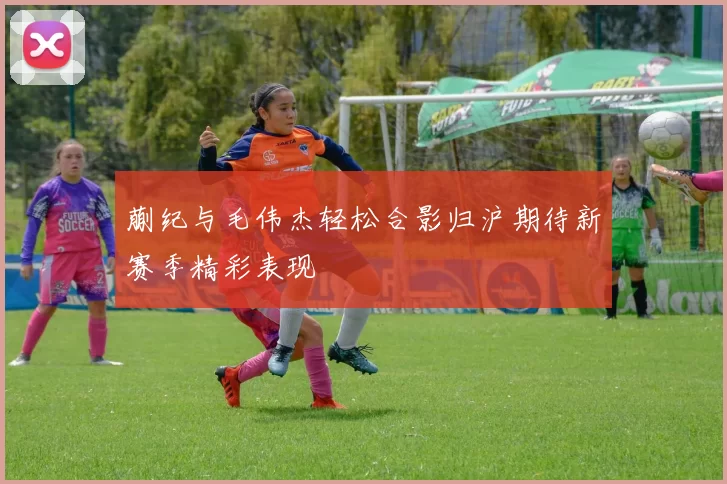 蒯纪与毛伟杰轻松合影归沪期待新赛季精彩表现