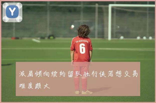 浓眉倾向续约留队独行侠若想交易难度颇大