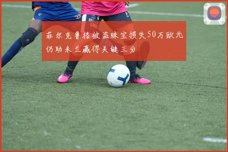 菲尔克鲁格被盗珠宝损失50万欧元仍助米兰赢得关键三分